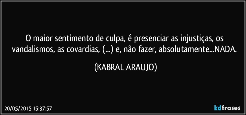 O maior sentimento de culpa, é presenciar as injustiças, os vandalismos, as covardias, (...) e, não fazer, absolutamente...NADA. (KABRAL ARAUJO)