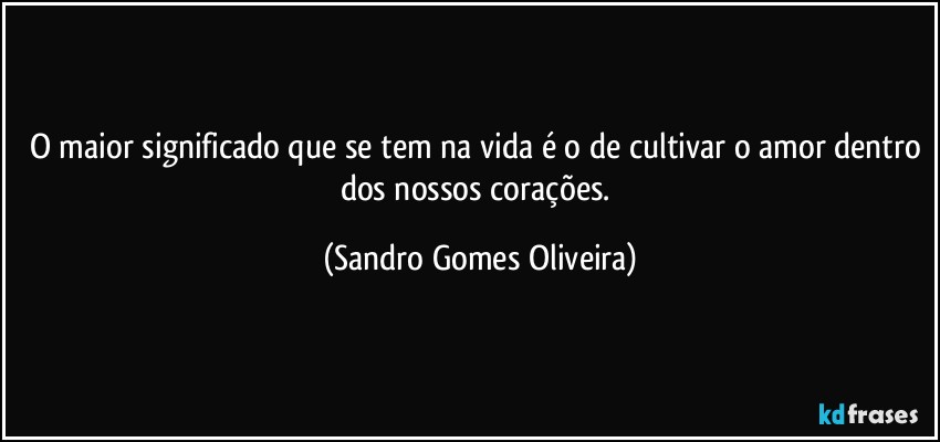 O maior significado que se tem na vida é o de cultivar o amor dentro dos nossos corações. (Sandro Gomes Oliveira)