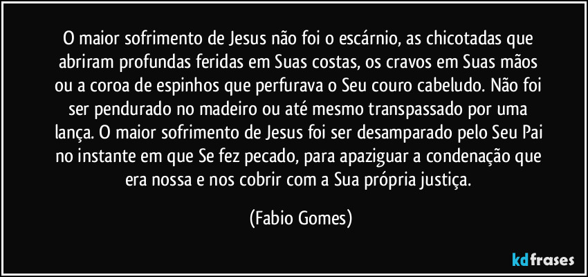 O maior sofrimento de Jesus não foi o escárnio, as chicotadas que abriram profundas feridas em Suas costas, os cravos em Suas mãos ou a coroa de espinhos que perfurava o Seu couro cabeludo. Não foi ser pendurado no madeiro ou até mesmo transpassado por uma lança. O maior sofrimento de Jesus foi ser desamparado pelo Seu Pai no instante em que Se fez pecado, para apaziguar a condenação que era nossa e nos cobrir com a Sua própria justiça. (Fabio Gomes)