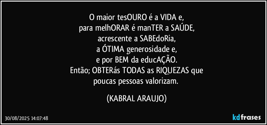 O maior tesOURO é a VIDA e,
para melhORAR é manTER a SAÚDE,
acrescente a SABEdoRia,
a ÓTIMA generosidade e,
e por BEM da educAÇÃO.
Então; OBTERás TODAS as RIQUEZAS que
poucas pessoas valorizam. (KABRAL ARAUJO)