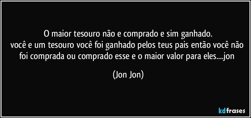 O maior tesouro não e comprado e sim ganhado.
você e um tesouro você foi ganhado pelos teus pais então você não foi comprada ou comprado esse e o maior valor para eles...jon (Jon Jon)