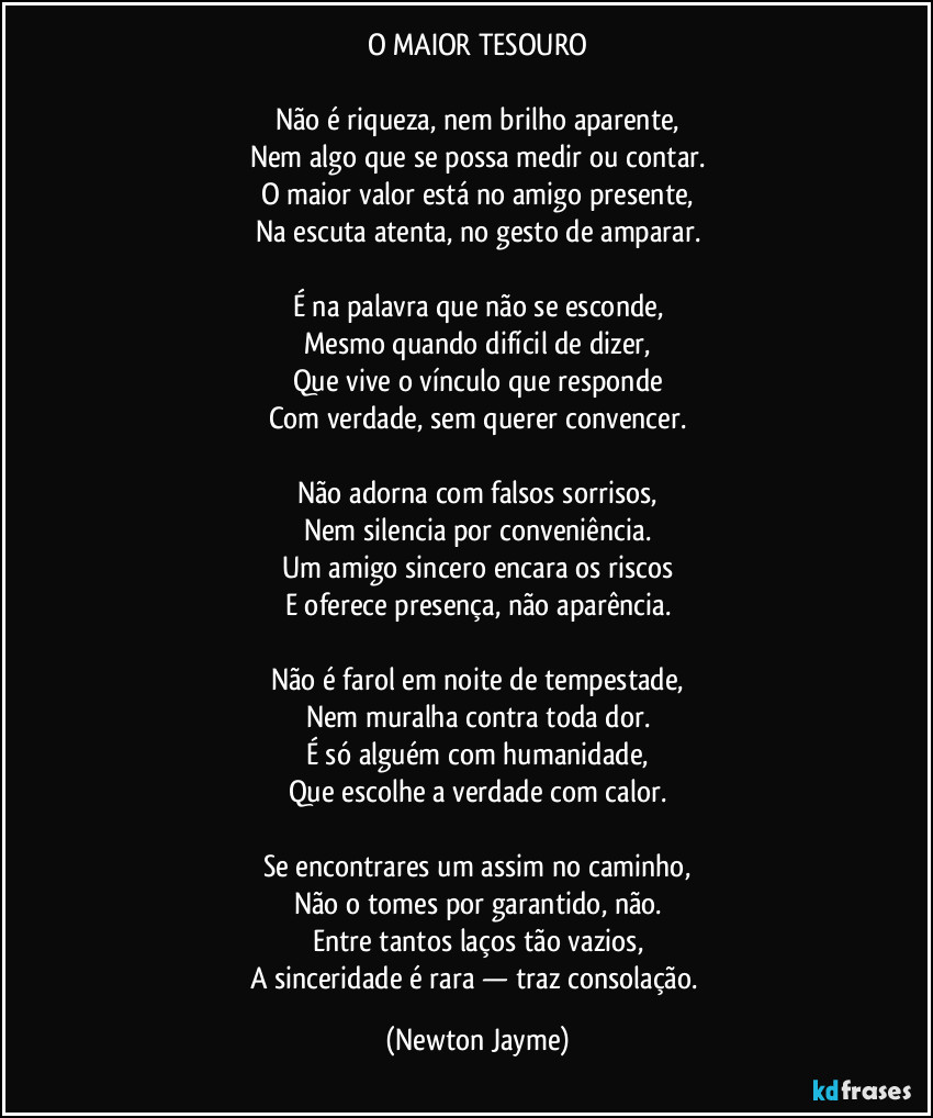 O MAIOR TESOURO
Não é riqueza, nem brilho aparente,
Nem algo que se possa medir ou contar.
O maior valor está no amigo presente,
Na escuta atenta, no gesto de amparar.
É na palavra que não se esconde,
Mesmo quando difícil de dizer,
Que vive o vínculo que responde
Com verdade, sem querer convencer.
Não adorna com falsos sorrisos,
Nem silencia por conveniência.
Um amigo sincero encara os riscos
E oferece presença, não aparência.
Não é farol em noite de tempestade,
Nem muralha contra toda dor.
É só alguém com humanidade,
Que escolhe a verdade com calor.
Se encontrares um assim no caminho,
Não o tomes por garantido, não.
Entre tantos laços tão vazios,
A sinceridade é rara — traz consolação. (Newton Jayme)