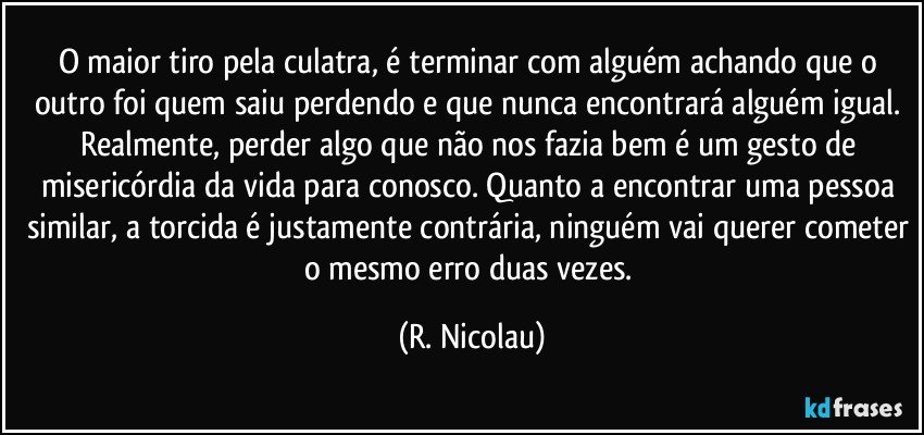 O maior tiro pela culatra, é terminar com alguém achando que o outro foi quem saiu perdendo e que nunca encontrará alguém igual. Realmente, perder algo que não nos fazia bem é um gesto de misericórdia da vida para conosco. Quanto a encontrar uma pessoa similar, a torcida é justamente contrária, ninguém vai querer cometer o mesmo erro duas vezes. (R. Nicolau)