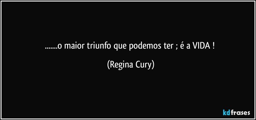 ...o maior triunfo que podemos ter  ;   é a VIDA ! (Regina Cury)