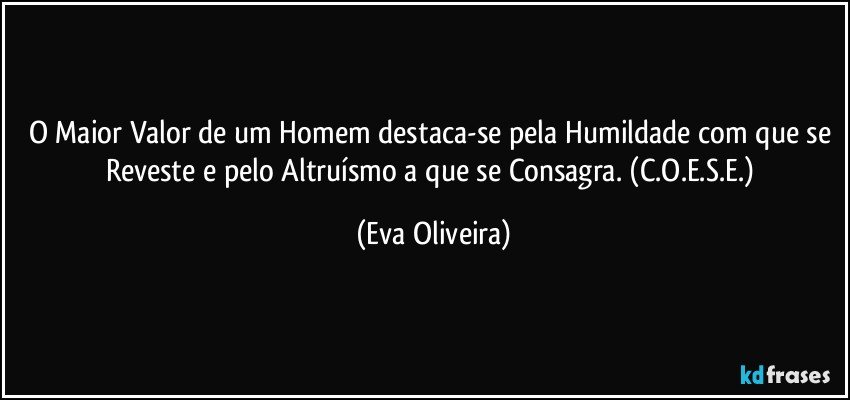 O Maior Valor de um Homem destaca-se pela Humildade com que se Reveste e pelo  Altruísmo a que se Consagra. (C.O.E.S.E.) (Eva Oliveira)
