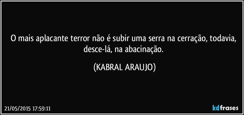 O mais aplacante terror não é subir uma serra na cerração, todavia, desce-lá, na abacinação. (KABRAL ARAUJO)