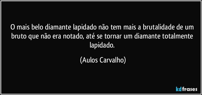 O mais belo diamante lapidado não tem mais a brutalidade de um bruto que não era notado, até se tornar um diamante totalmente lapidado. (Aulos Carvalho)