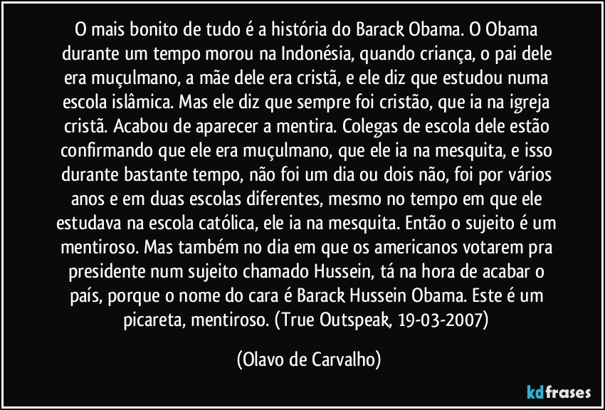 O mais bonito de tudo é a história do Barack Obama. O Obama durante um tempo morou na Indonésia, quando criança, o pai dele era muçulmano, a mãe dele era cristã, e ele diz que estudou numa escola islâmica. Mas ele diz que sempre foi cristão, que ia na igreja cristã. Acabou de aparecer a mentira. Colegas de escola dele estão confirmando que ele era muçulmano, que ele ia na mesquita, e isso durante bastante tempo, não foi um dia ou dois não, foi por vários anos e em duas escolas diferentes, mesmo no tempo em que ele estudava na escola católica, ele ia na mesquita. Então o sujeito é um mentiroso. Mas também no dia em que os americanos votarem pra presidente num sujeito chamado Hussein, tá na hora de acabar o país, porque o nome do cara é Barack Hussein Obama. Este é um picareta, mentiroso. (True Outspeak, 19-03-2007) (Olavo de Carvalho)