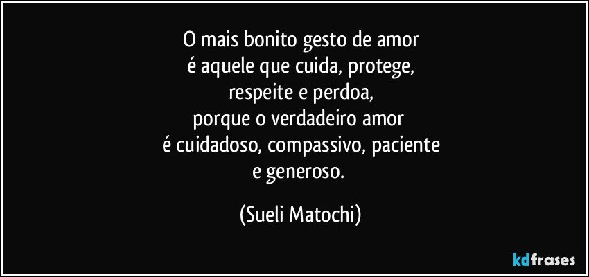 O mais bonito gesto de amor
é aquele que cuida, protege,
respeite e perdoa,
porque o verdadeiro amor 
é cuidadoso, compassivo, paciente
e generoso. (Sueli Matochi)