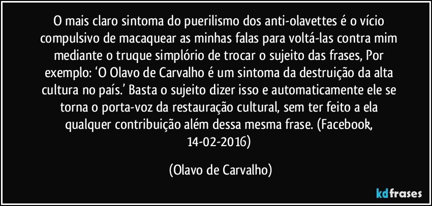 O mais claro sintoma do puerilismo dos anti-olavettes é o vício compulsivo de macaquear as minhas falas para voltá-las contra mim mediante o truque simplório de trocar o sujeito das frases, Por exemplo: ‘O Olavo de Carvalho é um sintoma da destruição da alta cultura no país.’ Basta o sujeito dizer isso e automaticamente ele se torna o porta-voz da restauração cultural, sem ter feito a ela qualquer contribuição além dessa mesma frase. (Facebook, 14-02-2016) (Olavo de Carvalho)