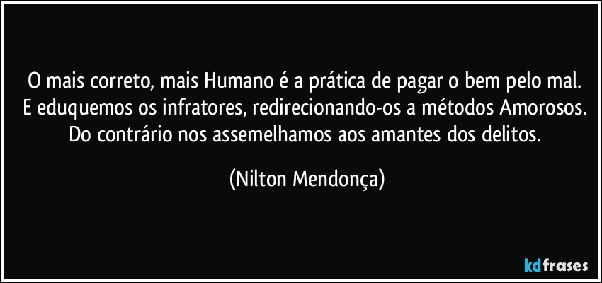 O mais correto, mais Humano é a prática de pagar o bem pelo mal. 
E eduquemos os infratores, redirecionando-os a métodos Amorosos. 
Do contrário nos assemelhamos aos amantes dos delitos. (Nilton Mendonça)