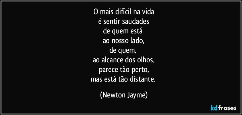 O mais difícil na vida
é sentir saudades
de quem está 
ao nosso lado,
de quem, 
ao alcance dos olhos,
parece tão perto,
mas está tão distante. (Newton Jayme)