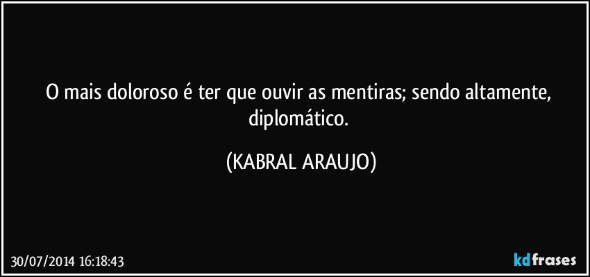 O mais doloroso é ter que ouvir as mentiras; sendo altamente, diplomático. (KABRAL ARAUJO)