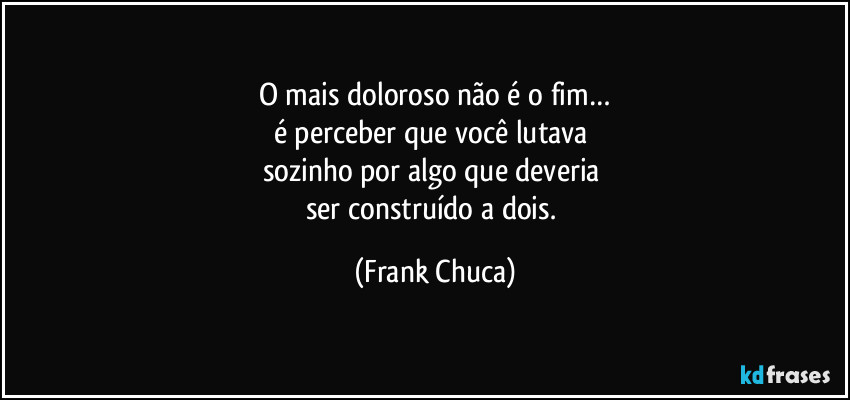 O mais doloroso não é o fim…
é perceber que você lutava 
sozinho por algo que deveria 
ser construído a dois. (Frank Chuca)