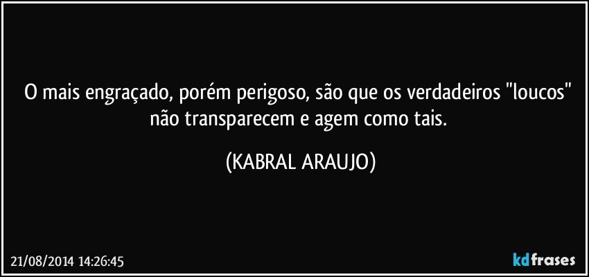 O mais engraçado, porém perigoso, são que os verdadeiros "loucos" não transparecem e agem como tais. (KABRAL ARAUJO)