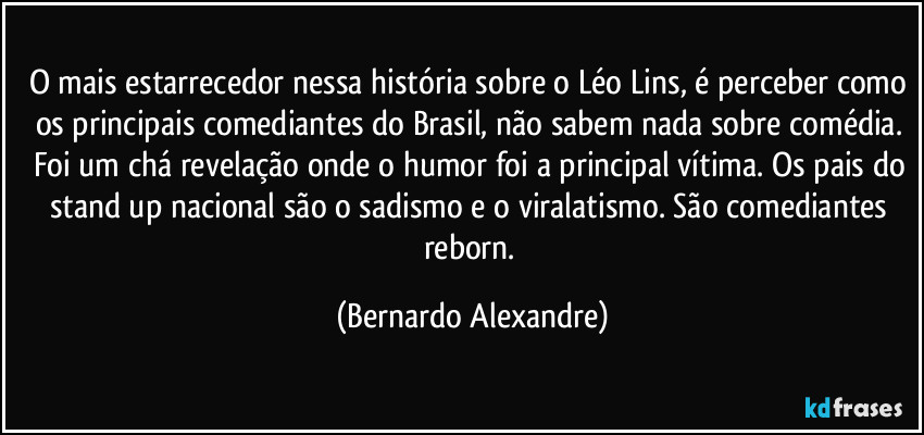 O mais estarrecedor nessa história sobre o Léo Lins, é perceber como os principais comediantes do Brasil, não sabem nada sobre comédia. Foi um chá revelação onde o humor foi a principal vítima. Os pais do stand up nacional são o sadismo e o viralatismo. São comediantes reborn. (Bernardo Alexandre)