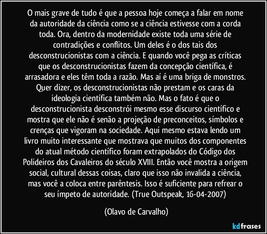 O mais grave de tudo é que a pessoa hoje começa a falar em nome da autoridade da ciência como se a ciência estivesse com a corda toda. Ora, dentro da modernidade existe toda uma série de contradições e conflitos. Um deles é o dos tais dos desconstrucionistas com a ciência. E quando você pega as críticas que os desconstrucionistas fazem da concepção científica, é arrasadora e eles têm toda a razão. Mas aí é uma briga de monstros. Quer dizer, os desconstrucionistas não prestam e os caras da ideologia científica também não. Mas o fato é que o desconstrucionista desconstrói mesmo esse discurso científico e mostra que ele não é senão a projeção de preconceitos, símbolos e crenças que vigoram na sociedade. Aqui mesmo estava lendo um livro muito interessante que mostrava que muitos dos componentes do atual método científico foram extrapolados do Código dos Polideiros dos Cavaleiros do século XVIII. Então você mostra a origem social, cultural dessas coisas, claro que isso não invalida a ciência, mas você a coloca entre parêntesis. Isso é suficiente para refrear o seu ímpeto de autoridade. (True Outspeak, 16-04-2007) (Olavo de Carvalho)