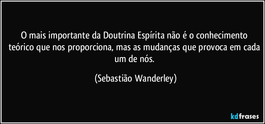 O mais importante da Doutrina Espírita não é o conhecimento teórico que nos proporciona, mas as mudanças que provoca em cada um de nós. (Sebastião Wanderley)