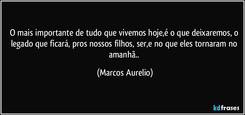 O mais importante de tudo que vivemos hoje,é o que deixaremos, o legado que ficará, pros nossos filhos, ser,e no que eles tornaram no amanhã.. (Marcos Aurelio)