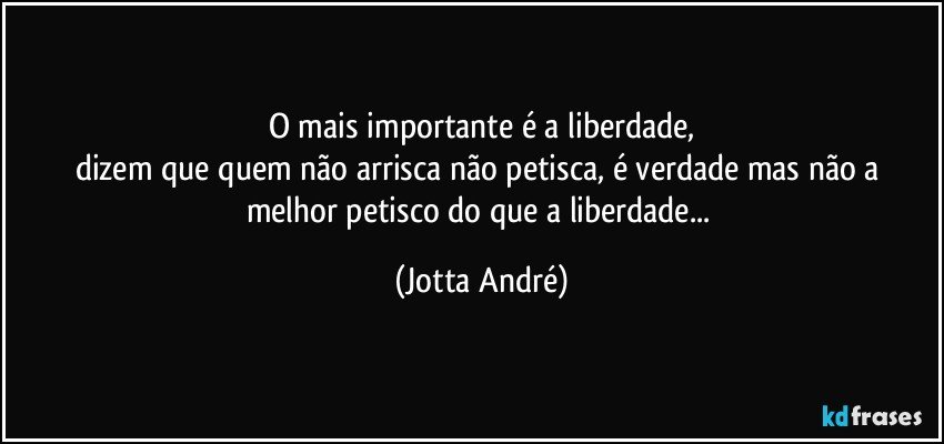 O mais importante é a liberdade,
dizem que quem não arrisca não petisca, é verdade mas não a melhor petisco do que a liberdade... (Jotta André)