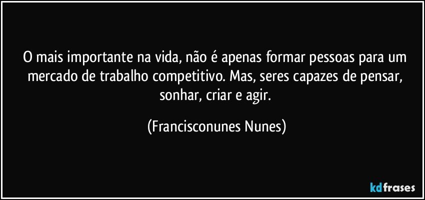 O mais importante na vida, não é apenas formar pessoas para um mercado de trabalho competitivo. Mas, seres capazes de pensar, sonhar, criar e agir. (Francisconunes Nunes)