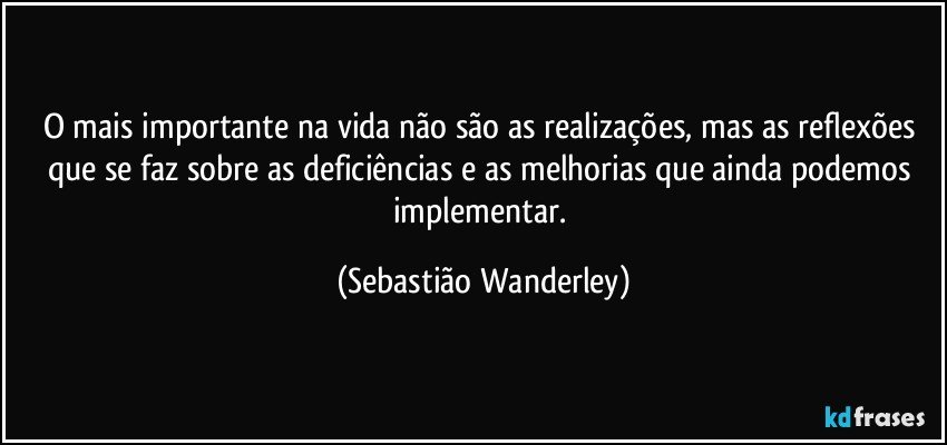 O mais importante na vida não são as realizações, mas as reflexões que se faz sobre as deficiências e as melhorias que ainda podemos implementar. (Sebastião Wanderley)