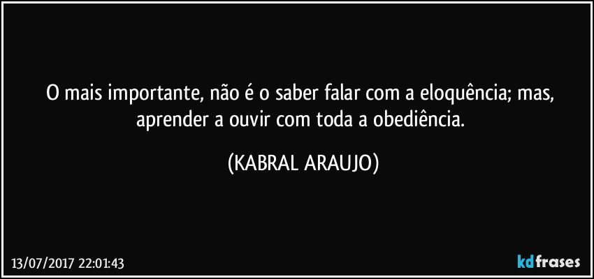 O mais importante, não é o saber falar com a eloquência; mas, aprender a ouvir com toda a obediência. (KABRAL ARAUJO)