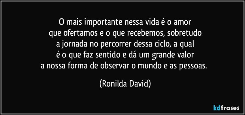 O mais importante nessa vida é o amor
que ofertamos e o que recebemos, sobretudo
a jornada no percorrer dessa ciclo, a qual
é o que faz sentido e dá um grande valor
a nossa forma de observar o mundo e as pessoas. (Ronilda David)