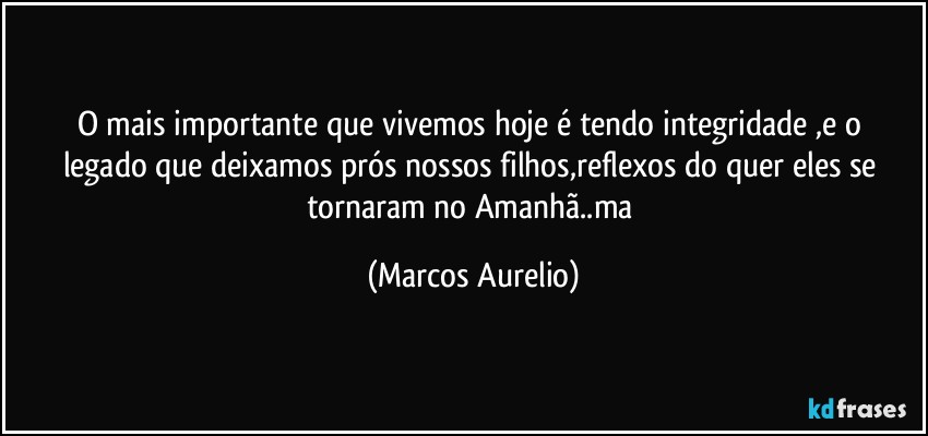 O mais  importante  que  vivemos hoje é tendo integridade ,e o legado que deixamos prós nossos  filhos,reflexos do quer eles se  tornaram no Amanhã..ma (Marcos Aurelio)