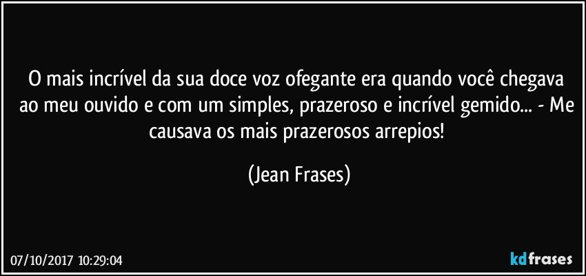 O mais incrível da sua doce voz ofegante era quando você chegava ao meu ouvido e com um simples, prazeroso e incrível gemido... - Me causava os mais prazerosos arrepios! (Jean Frases)