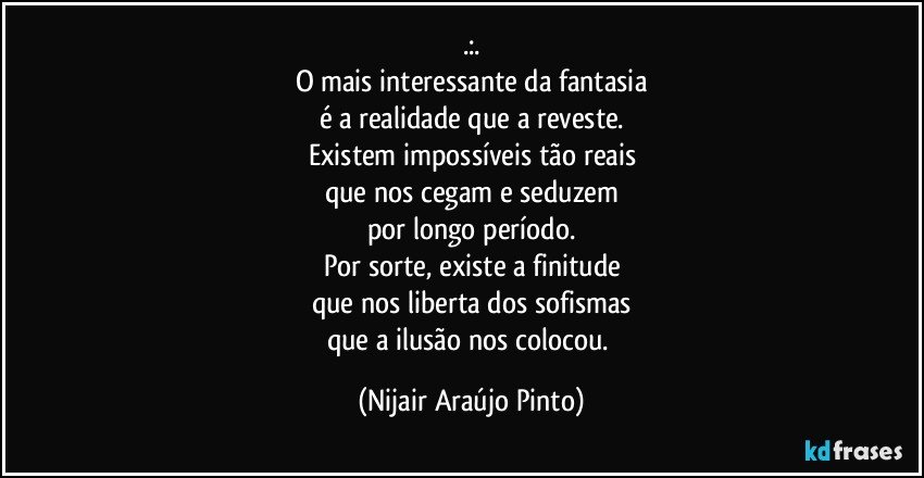 .:.
O mais interessante da fantasia
é a realidade que a reveste.
Existem impossíveis tão reais
que nos cegam e seduzem
por longo período.
Por sorte, existe a finitude
que nos liberta dos sofismas
que a ilusão nos colocou. (Nijair Araújo Pinto)