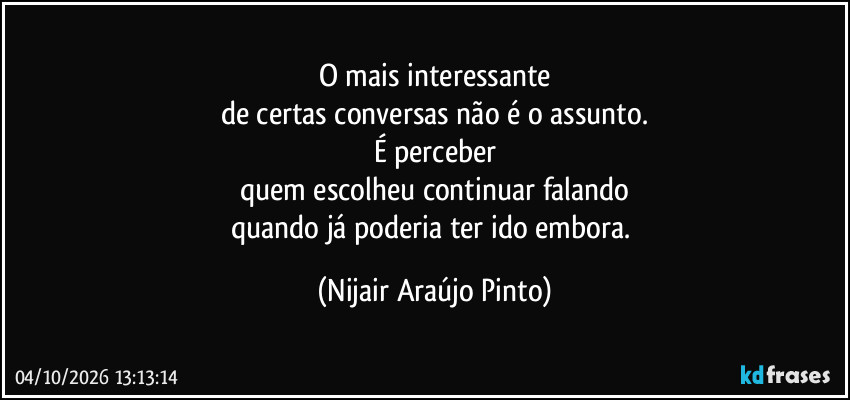 O mais interessante
de certas conversas não é o assunto.
É perceber
quem escolheu continuar falando
quando já poderia ter ido embora. (Nijair Araújo Pinto)