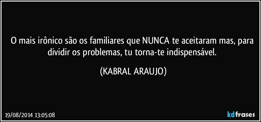 O mais irônico são os familiares que NUNCA te aceitaram mas, para dividir os problemas, tu torna-te indispensável. (KABRAL ARAUJO)