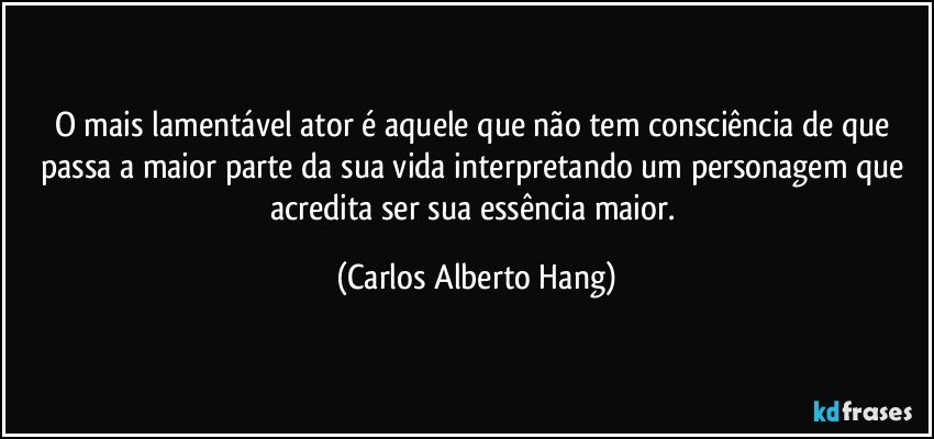 O mais lamentável ator é aquele que não tem consciência de que passa a maior parte da sua vida interpretando um personagem que acredita ser sua essência maior. (Carlos Alberto Hang)