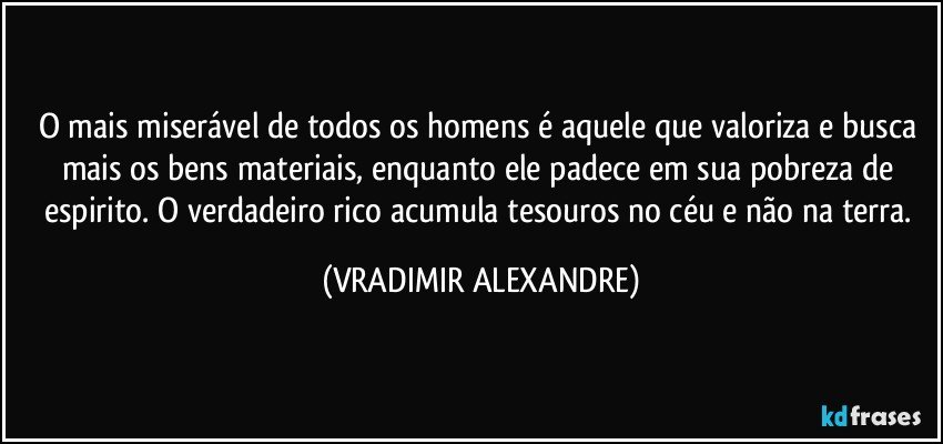 O mais miserável de todos os homens é aquele que valoriza e busca mais os bens materiais, enquanto ele padece em sua pobreza de espirito. O verdadeiro rico acumula tesouros no céu e não na terra. (VRADIMIR ALEXANDRE)