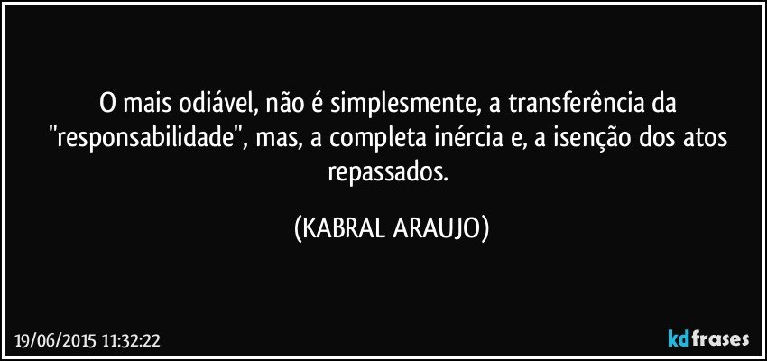 O mais odiável, não é simplesmente, a transferência da "responsabilidade", mas, a completa inércia e, a isenção dos atos repassados. (KABRAL ARAUJO)