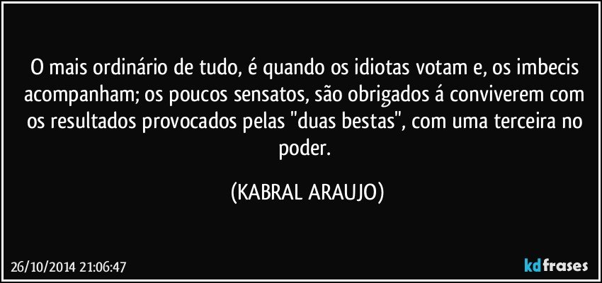 O mais ordinário de tudo, é quando os idiotas votam e, os imbecis acompanham; os poucos sensatos, são obrigados á conviverem com os resultados provocados pelas "duas bestas", com uma terceira no poder. (KABRAL ARAUJO)