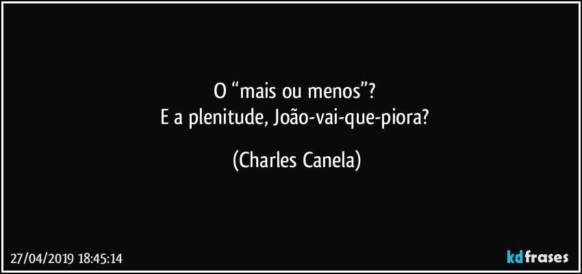 O “mais ou menos”? 
E a plenitude, João-vai-que-piora? (Charles Canela)