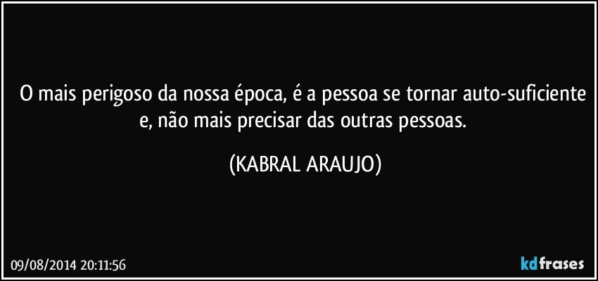 O mais perigoso da nossa época, é a pessoa se tornar auto-suficiente e, não mais precisar das outras pessoas. (KABRAL ARAUJO)