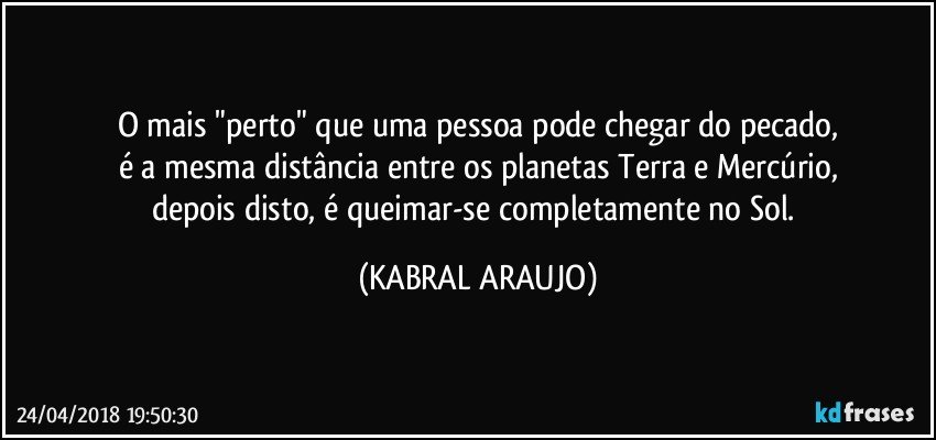 O mais "perto" que uma pessoa pode chegar do pecado,
é a mesma distância entre os planetas Terra e Mercúrio,
depois disto, é queimar-se completamente no Sol. (KABRAL ARAUJO)