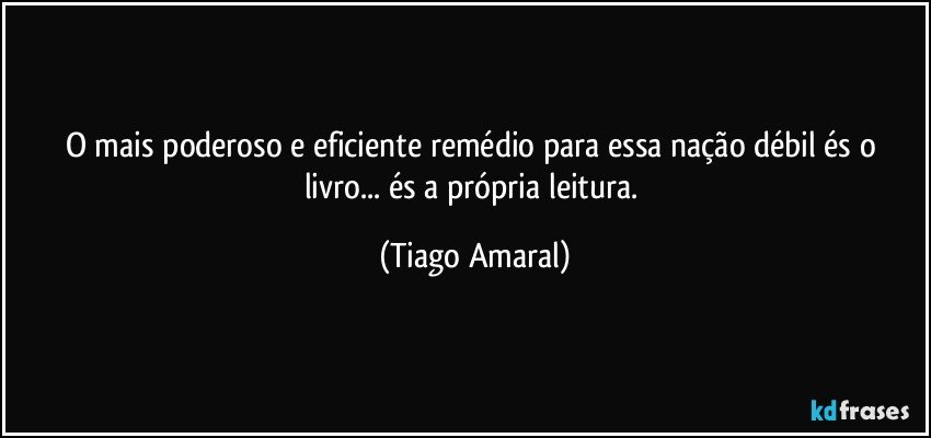 O mais poderoso e eficiente remédio para essa nação débil és o livro... és a própria leitura. (Tiago Amaral)