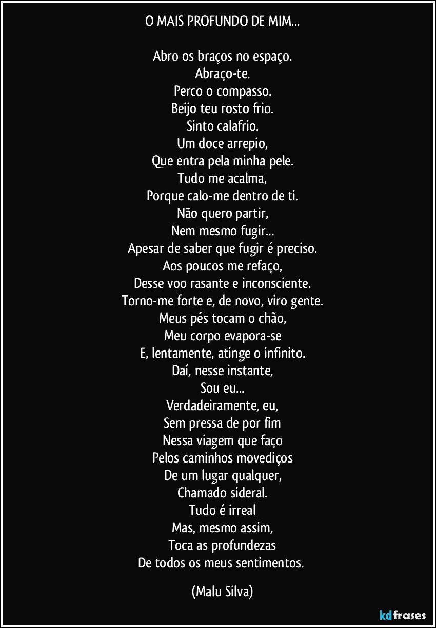 O MAIS PROFUNDO DE MIM...

Abro os braços no espaço.
Abraço-te.
Perco o compasso.
Beijo teu rosto frio.
Sinto calafrio.
Um doce arrepio,
Que entra pela minha pele.
Tudo me acalma,
Porque calo-me dentro de ti.
Não quero partir,
Nem mesmo fugir...
Apesar de saber que fugir é preciso.
Aos poucos me refaço,
Desse voo rasante e inconsciente.
Torno-me forte e, de novo, viro gente.
Meus pés tocam o chão,
Meu corpo evapora-se
E, lentamente, atinge o infinito.
Daí, nesse instante,
Sou eu...
Verdadeiramente, eu,
Sem pressa de por fim
Nessa viagem que faço
Pelos caminhos movediços
De um lugar qualquer,
Chamado sideral.
Tudo é irreal
Mas, mesmo assim,
Toca as profundezas
De todos os meus sentimentos. (Malu Silva)