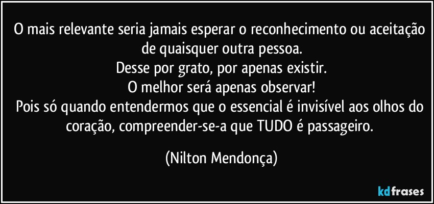 O mais relevante seria jamais esperar o reconhecimento ou aceitação de quaisquer outra pessoa.
Desse por grato, por apenas existir.
O melhor será apenas observar!
Pois só quando entendermos que o essencial é invisível aos olhos do coração, compreender-se-a que TUDO é passageiro. (Nilton Mendonça)