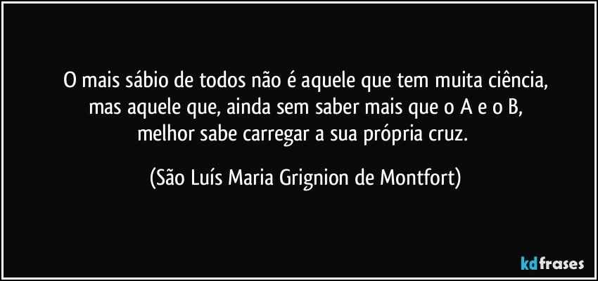 O mais sábio de todos não é aquele que tem muita ciência,
mas aquele que, ainda sem saber mais que o A e o B,
melhor sabe carregar a sua própria cruz. (São Luís Maria Grignion de Montfort)