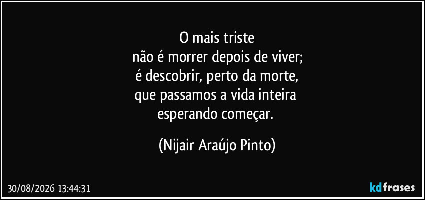 O mais triste
não é morrer depois de viver;
é descobrir, perto da morte,
que passamos a vida inteira 
esperando começar. (Nijair Araújo Pinto)