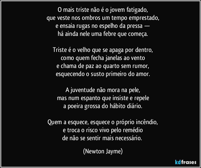 O mais triste não é o jovem fatigado,
que veste nos ombros um tempo emprestado,
e ensaia rugas no espelho da pressa —
há ainda nele uma febre que começa.

Triste é o velho que se apaga por dentro,
como quem fecha janelas ao vento
e chama de paz ao quarto sem rumor,
esquecendo o susto primeiro do amor.

A juventude não mora na pele,
mas num espanto que insiste e repele
a poeira grossa do hábito diário.

Quem a esquece, esquece o próprio incêndio,
e troca o risco vivo pelo remédio
de não se sentir mais necessário. (Newton Jayme)