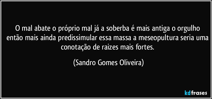 O mal abate o próprio mal já a soberba é mais antiga o orgulho então mais ainda predissimular essa massa a meseopultura seria uma conotação de raizes mais fortes. (Sandro Gomes Oliveira)