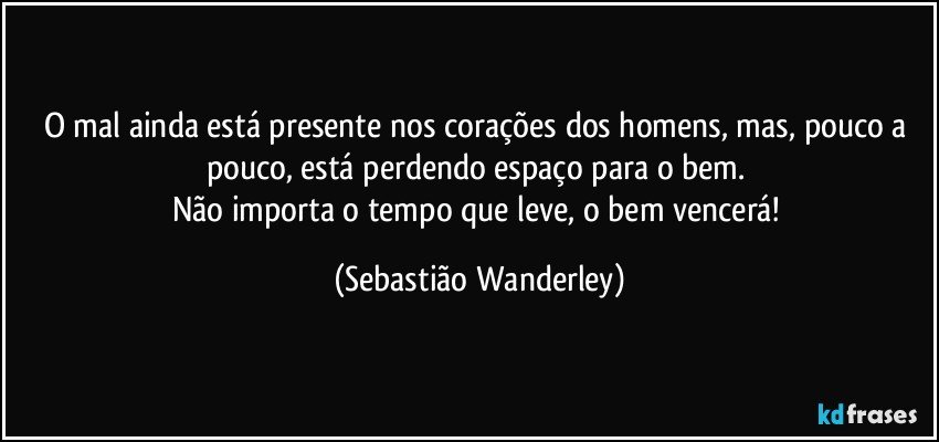 O mal ainda está presente nos corações dos homens, mas, pouco a pouco, está perdendo espaço para o bem. 
Não importa o tempo que leve, o bem vencerá! (Sebastião Wanderley)