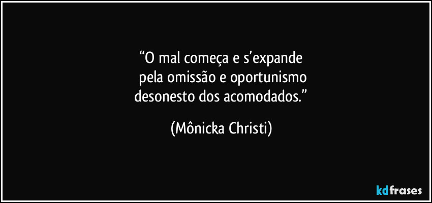 “O mal começa e s’expande
 pela omissão e oportunismo
 desonesto dos acomodados.” (Mônicka Christi)
