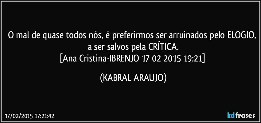 O mal de quase todos nós, é preferirmos ser arruinados pelo ELOGIO, a ser salvos pela CRÍTICA.
[Ana Cristina-IBRENJO 17 02 2015 19:21] (KABRAL ARAUJO)